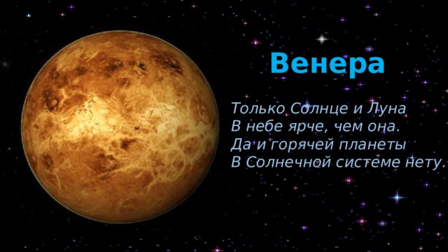 Венера Только Солнце и Луна В небе ярче, чем она. Да и горячей планеты В Солнечной системе нету. Венера – огненная планета. Она самая яркая и самая красивая на небе. И не случайно это небесное тело было названо в честь римской богини красоты. Кроме того, что Венера самая горячая, на ней ещё и самые длинные сутки (она крутится вокруг себя медленнее всех планет, да ещё и в обратную сторону: Земля и другие планеты – против часовой стрелки, а Венера – по часовой). А ещё здесь солнце восходит на западе, а садится на востоке. Венера, как и Меркурий, не имеет спутника.  
