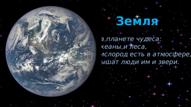 Земля На планете чудеса: Океаны и леса, Кислород есть в атмосфере, Дышат люди им и звери. Планета Земля – третья по счёту от Солнца. И у неё тоже есть свои рекорды. Наша Земля – самая чудесная планета, единственная, на которой есть жизнь! Кроме этого, она ещё и самая большая среди каменистых планет (четырёх ближайших к Солнцу). Именно поэтому они называются планетами земной группы. Из космоса Земля выглядит очень красиво: здесь преобладают три цвета – коричневый (континенты), белый (облака) и синий (океаны). Есть несколько версий происхождения названия нашей планеты. По одной из них она получила имя в честь персидской богини земли Зем. Наше космическое тело имеет единственный спутник – Луну.  