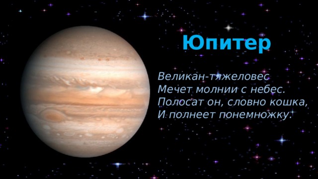 Юпитер Великан-тяжеловес Мечет молнии с небес. Полосат он, словно кошка, И полнеет понемножку. Планета носит имя самого могущественного римского бога, царя богов – Юпитера. Это главный рекордсмен и его называют королём среди планет. Во-первых, это самая большая, во-вторых, это самая тяжёлая планета, и в-третьих, на Юпитере самые короткие сутки. Он вращается вокруг себя быстрее всех планет. А ещё у него самое большое количество спутников – 67. Из космоса планета кажется полосатой, потому что в атмосфере Юпитера видны длинные слои разноцветных облаков.  