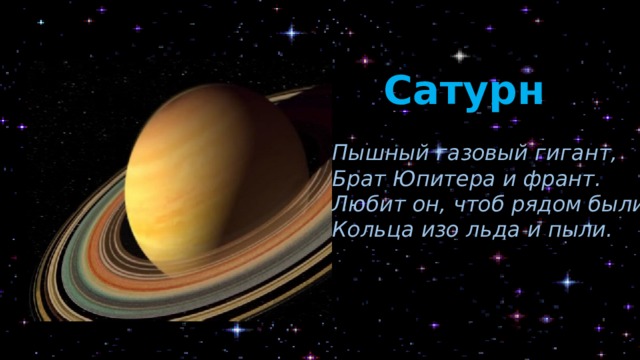 Сатурн Пышный газовый гигант, Брат Юпитера и франт. Любит он, чтоб рядом были Кольца изо льда и пыли. Планета получила своё название в честь римского бога земледелия и плодородия. Она имеет светло-жёлтый цвет. Сатурн называют властелином колец, потому что их у него больше тысячи. И это его главная отличительная особенность, по которой его сразу можно узнать. Кроме того, это самая «воздушная» планета – она легче воды. Если Сатурн поместить в гигантский океан, он не утонет, а будет плавать на поверхности как поплавок. По самым последним данным, у этой планеты 62 спутника.  