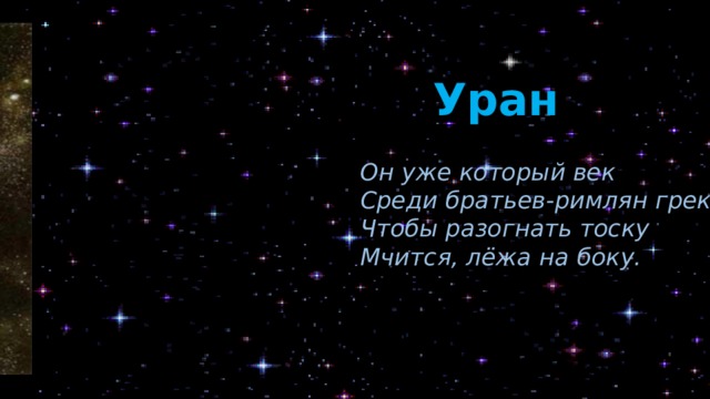 Уран Он уже который век Среди братьев-римлян грек, Чтобы разогнать тоску Мчится, лёжа на боку. Уран завалился набок и катится вокруг Солнца как бочка – «лёжа на боку»! Поэтому его называют «лежебокой». А ещё это самая холодная планета! Она получила имя в честь могучего греческого бога неба. Уран из космоса выглядит голубовато-зеленоватой планетой (или цвета морской волны). Эта планета имеет 27 спутников.  