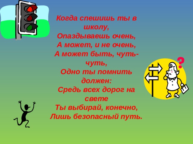 Когда спешишь ты в школу,  Опаздываешь очень,  А может, и не очень,  А может быть, чуть-чуть,  Одно ты помнить должен:  Средь всех дорог на свете  Ты выбирай, конечно,  Лишь безопасный путь. 
