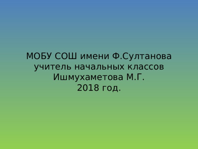 МОБУ СОШ имени Ф.Султанова учитель начальных классов Ишмухаметова М.Г.  2018 год. 