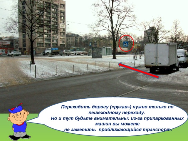 Переходить дорогу («рукав») нужно только по пешеходному переходу. Но и тут будьте внимательны: из-за припаркованных машин вы можете  не заметить приближающийся транспорт. 