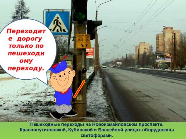 Переходите дорогу только по пешеходному переходу. Пешеходные переходы на Новоизмайловском проспекте, Краснопутиловской, Кубинской и Бассейной улицах оборудованы светофорами. 