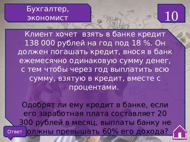Бухгалтер, экономист 10 Клиент хочет взять в банке кредит 138 000 рублей на год под 18 %. Он должен погашать кредит, внося в банк ежемесячно одинаковую сумму денег, с тем чтобы через год выплатить всю сумму, взятую в кредит, вместе с процентами. Одобрят ли ему кредит в банке, если его заработная плата составляет 20 300 рублей в месяц, выплаты банку не должны превышать 60% его дохода? Ответ 