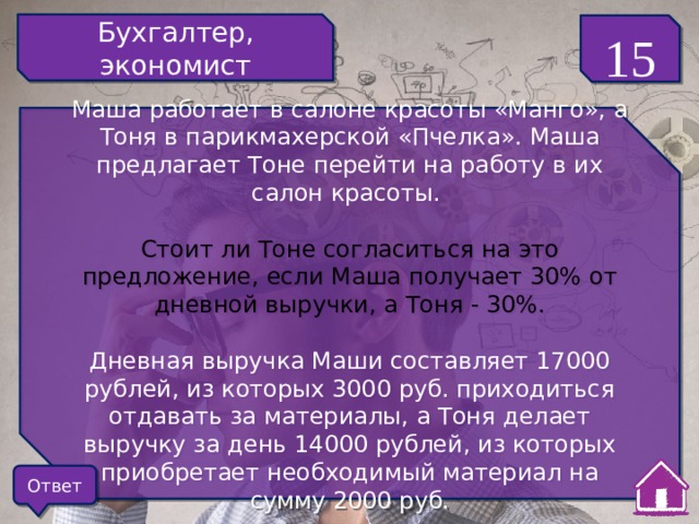 Бухгалтер, экономист 15 Маша работает в салоне красоты «Манго», а Тоня в парикмахерской «Пчелка». Маша предлагает Тоне перейти на работу в их салон красоты. Стоит ли Тоне согласиться на это предложение, если Маша получает 30% от дневной выручки, а Тоня - 30%. Дневная выручка Маши составляет 17000 рублей, из которых 3000 руб. приходиться отдавать за материалы, а Тоня делает выручку за день 14000 рублей, из которых приобретает необходимый материал на сумму 2000 руб. Ответ 
