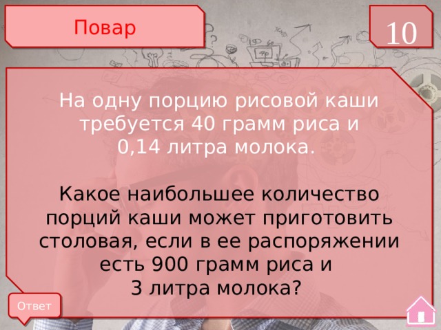 Повар 10 На одну порцию рисовой каши требуется 40 грамм риса и 0,14 литра молока. Какое наибольшее количество порций каши может приготовить столовая, если в ее распоряжении есть 900 грамм риса и 3 литра молока? Ответ 