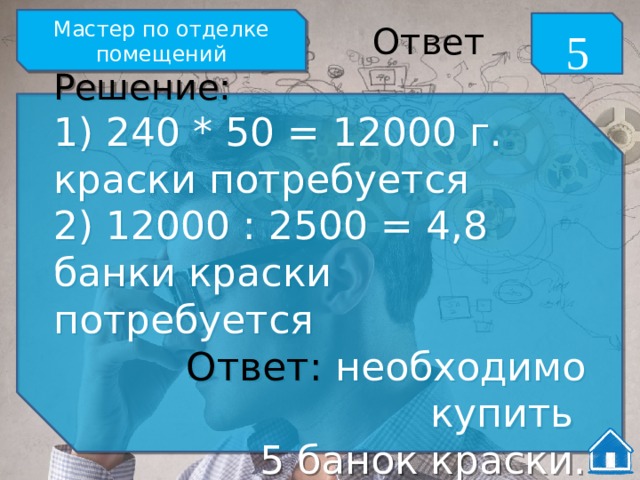 Мастер по отделке помещений 5 Ответ Решение: 1) 240 * 50 = 12000 г. краски потребуется 2) 12000 : 2500 = 4,8 банки краски потребуется Ответ: необходимо купить 5 банок краски. 