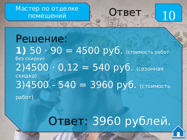 Мастер по отделке помещений 10 Ответ Решение: 1) 50 · 90 = 4500 руб. (стоимость работ без скидки) 2)4500 · 0,12 = 540 руб. (сезонная скидка) 3)4500 - 540 = 3960 руб. (стоимость работ)  Ответ: 3960 рублей. 