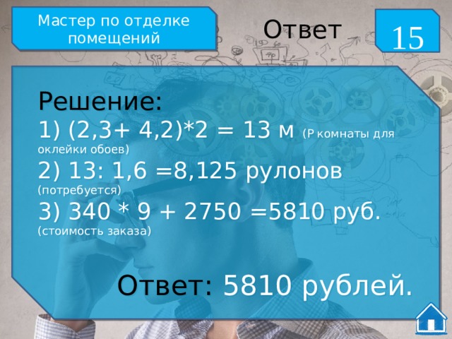 Мастер по отделке помещений 15 Ответ Решение: 1) (2,3+ 4,2)*2 = 13 м (Р комнаты для оклейки обоев) 2) 13: 1,6 =8,125 рулонов (потребуется) 3) 340 * 9 + 2750 =5810 руб. (стоимость заказа) Ответ: 5810 рублей. 
