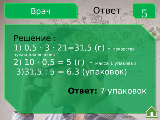 Врач 5 Ответ Решение : 1) 0,5 · 3 · 21=31,5 (г) - лекарства нужно для лечения 2) 10 · 0,5 = 5 (г) - масса 1 упаковки  3)31,5 : 5 = 6,3 (упаковок)  Ответ: 7 упаковок 