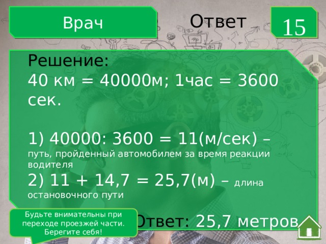 Врач 15 Ответ Решение: 40 км = 40000м; 1час = 3600 сек. 1) 40000: 3600 = 11(м/сек) – путь, пройденный автомобилем за время реакции водителя 2) 11 + 14,7 = 25,7(м) – длина остановочного пути Ответ:  25,7 метров Будьте внимательны при переходе проезжей части. Берегите себя! 