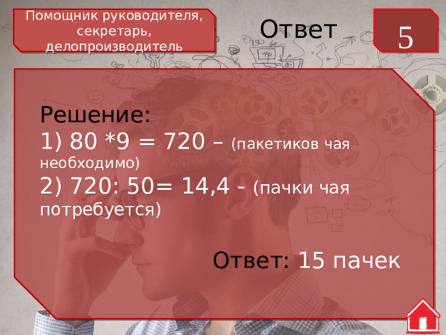 Помощник руководителя, секретарь, делопроизводитель 5 Ответ Решение: 1) 80 *9 = 720 – (пакетиков чая необходимо) 2) 720: 50= 14,4 - (пачки чая потребуется) Ответ: 15 пачек 