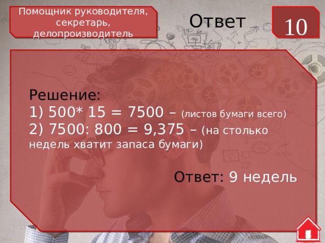Помощник руководителя, секретарь, делопроизводитель 10 Ответ Решение: 1) 500* 15 = 7500 – (листов бумаги всего) 2) 7500: 800 = 9,375 – (на столько недель хватит запаса бумаги) Ответ: 9 недель 