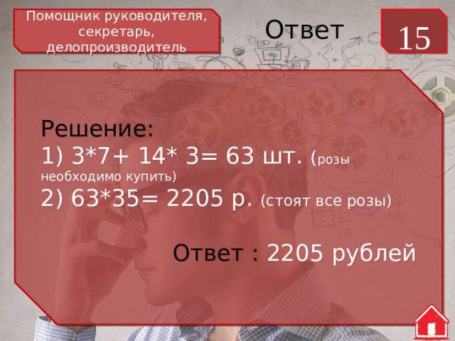 Помощник руководителя, секретарь, делопроизводитель 15 Ответ Решение: 1) 3*7+ 14* 3= 63 шт. ( розы необходимо купить) 2) 63*35= 2205 р. (стоят все розы) Ответ : 2205 рублей 