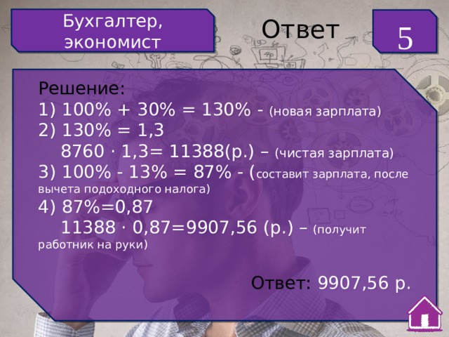 Бухгалтер, экономист 5 Ответ Решение: 1) 100% + 30% = 130% - (новая зарплата) 2) 130% = 1,3  8760 · 1,3= 11388(р.) – (чистая зарплата) 3) 100% - 13% = 87% - ( составит зарплата, после вычета подоходного налога) 4) 87%=0,87  11388 · 0,87=9907,56 (р.) – (получит работник на руки) Ответ: 9907,56 р. 