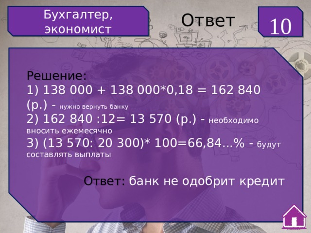 Бухгалтер, экономист 10 Ответ Решение: 1) 138 000 + 138 000*0,18 = 162 840 (р.) - нужно вернуть банку 2) 162 840 :12= 13 570 (р.) - необходимо вносить ежемесячно 3) (13 570: 20 300)* 100=66,84...% - будут составлять выплаты Ответ: банк не одобрит кредит 