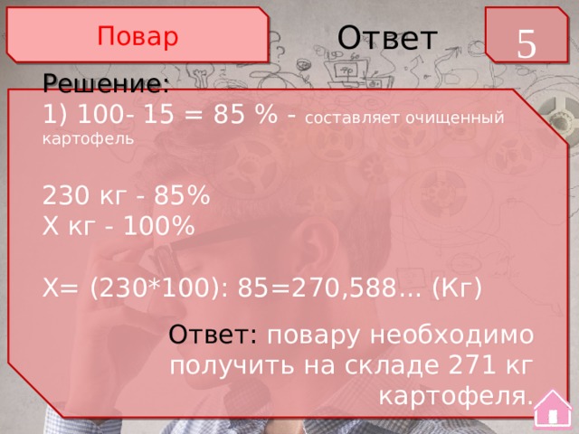 Повар 5 Ответ Решение: 1) 100- 15 = 85 % - составляет очищенный картофель 230 кг - 85% Х кг - 100% Х= (230*100): 85=270,588... (Кг) Ответ: повару необходимо получить на складе 271 кг картофеля. 