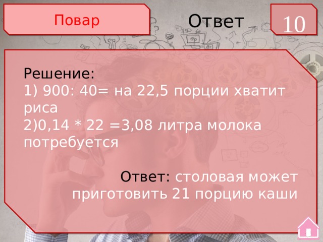 Повар 10 Ответ Решение: 1) 900: 40= на 22,5 порции хватит риса 2)0,14 * 22 =3,08 литра молока потребуется Ответ: столовая может приготовить 21 порцию каши 