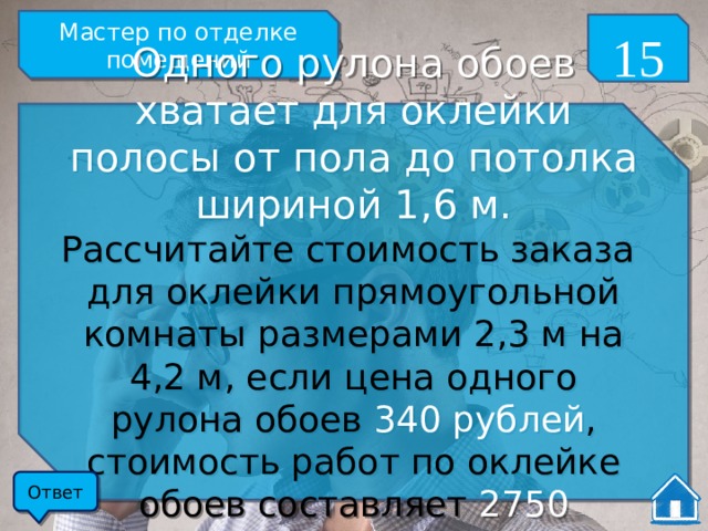 Мастер по отделке помещений 15 Одного рулона обоев хватает для оклейки полосы от пола до потолка шириной 1,6 м. Рассчитайте стоимость заказа для оклейки прямоугольной комнаты размерами 2,3 м на 4,2 м, если цена одного рулона обоев 340 рублей , стоимость работ по оклейке обоев составляет 2750 рублей ? Ответ 