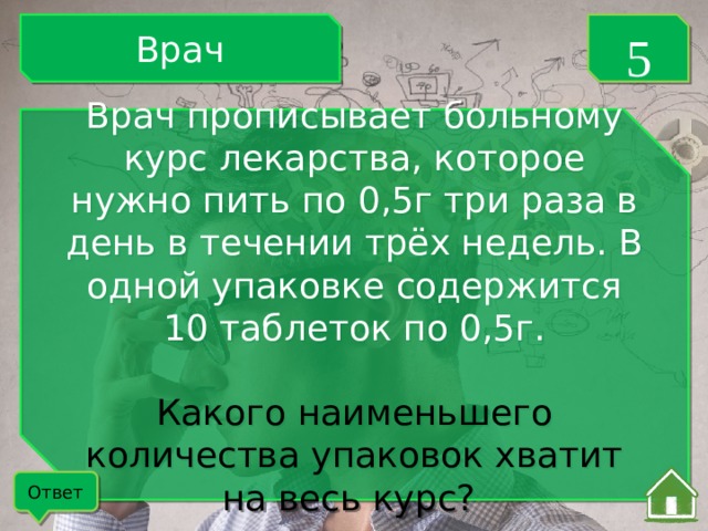 Врач 5 Врач прописывает больному курс лекарства, которое нужно пить по 0,5г три раза в день в течении трёх недель. В одной упаковке содержится 10 таблеток по 0,5г. Какого наименьшего количества упаковок хватит на весь курс? Ответ 