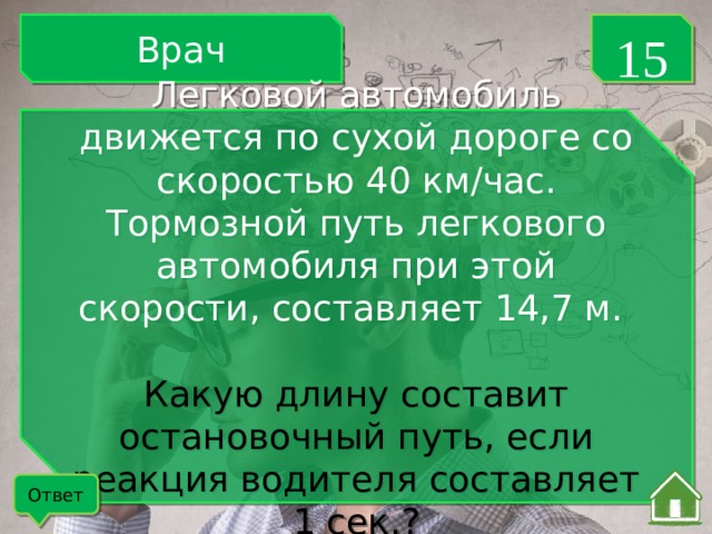 Врач 15 Легковой автомобиль движется по сухой дороге со скоростью 40 км/час. Тормозной путь легкового автомобиля при этой скорости, составляет 14,7 м. Какую длину составит остановочный путь, если реакция водителя составляет 1 сек.? Ответ 