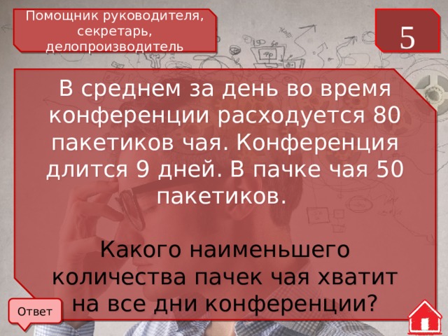 Помощник руководителя, секретарь, делопроизводитель 5 В среднем за день во время конференции расходуется 80 пакетиков чая. Конференция длится 9 дней. В пачке чая 50 пакетиков. Какого наименьшего количества пачек чая хватит на все дни конференции? Ответ 