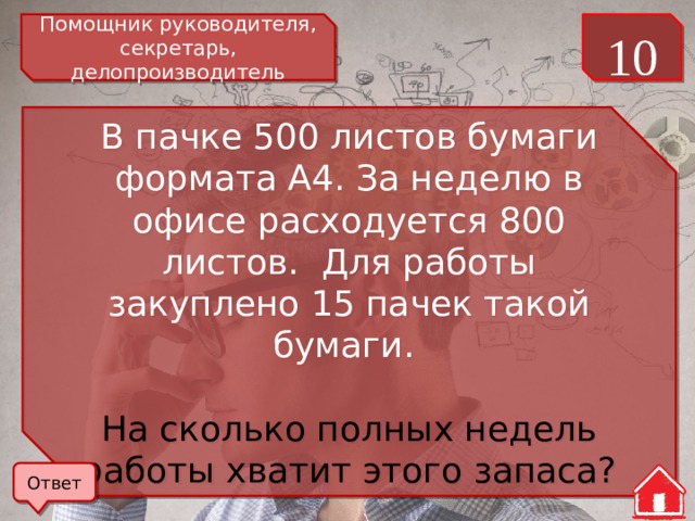 Помощник руководителя, секретарь, делопроизводитель 10 В пачке 500 листов бумаги формата А4. За неделю в офисе расходуется 800 листов. Для работы закуплено 15 пачек такой бумаги. На сколько полных недель работы хватит этого запаса? Ответ 