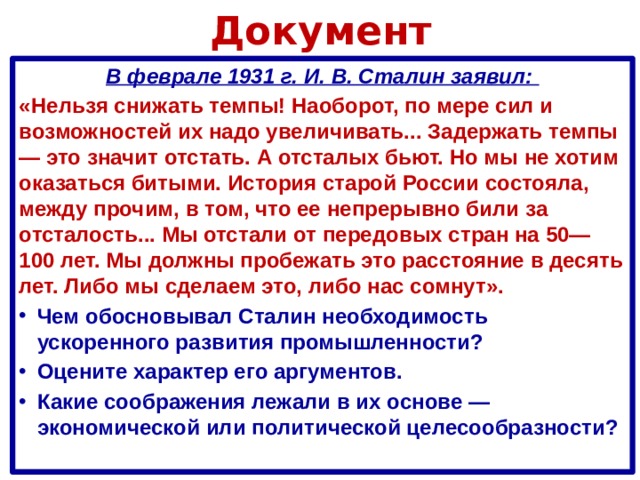 Документ В феврале 1931 г. И. В. Сталин заявил: «Нельзя снижать темпы! Наоборот, по мере сил и возможностей их надо увеличивать... Задержать темпы — это значит отстать. А отсталых бьют. Но мы не хотим оказаться битыми. История старой России состояла, между прочим, в том, что ее непрерывно били за отсталость... Мы отстали от передовых стран на 50—100 лет. Мы должны пробежать это расстояние в десять лет. Либо мы сделаем это, либо нас сомнут».