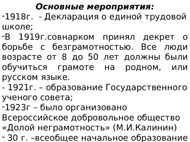 Основные мероприятия: 1918г. - Декларация о единой трудовой школе; В 1919г.совнарком принял декрет о борьбе с безграмотностью. Все люди возрасте от 8 до 50 лет должны были обучиться грамоте на родном, или русском языке. - 1921г. – образование Государственного ученого совета;