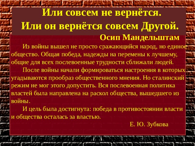  Или совсем не вернётся. Или он вернётся совсем Другой. Осип Мандельштам  Из войны вышел не просто сражающийся народ, но единое общество. Общая победа, надежды на перемены к лучшему, общие для всех послевоенные трудности сближали людей.  После войны начали формироваться настроения в которых угадываются прообраз общественного мнения. Но сталинский режим не мог этого допустить. Вся послевоенная политика властей была направлена на раскол общества, вышедшего из войны.  И цель была достигнута: победа в противостоянии власти и общества осталась за властью.  Е. Ю. Зубкова 