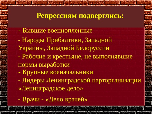 Репрессиям подверглись: - Бывшие военнопленные - Народы Прибалтики, Западной Украины, Западной Белоруссии - Рабочие и крестьяне, не выполнявшие нормы выработки - Крупные военачальники - Лидеры Ленинградской парторганизации «Ленинградское дело»  - Врачи - «Дело врачей» 