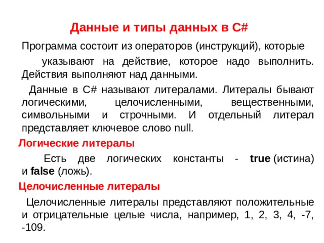 Данные и типы данных в С#   Программа состоит из операторов (инструкций), которые  указывают на действие, которое надо выполнить. Действия выполняют над данными.  Данные в С # называют литералами. Литералы бывают логическими, целочисленными, вещественными, символьными и строчными. И отдельный литерал представляет ключевое слово null.  Логические литералы  Есть две логических константы - true  (истина) и  false  (ложь).  Целочисленные литералы   Целочисленные литералы представляют положительные и отрицательные целые числа, например, 1, 2, 3, 4, -7, -109. 