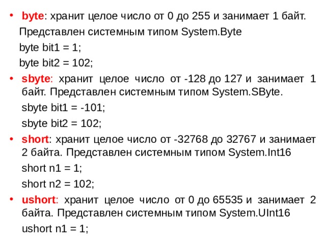 byte : хранит целое число от 0 до 255 и занимает 1 байт.  Представлен системным типом System.Byte  byte bit1 = 1;  byte bit2 = 102; sbyte : хранит целое число от -128 до 127 и занимает 1 байт. Представлен системным типом System.SByte.  sbyte bit1 = -101;  sbyte bit2 = 102; short : хранит целое число от -32768 до 32767 и занимает 2 байта. Представлен системным типом System.Int16  short n1 = 1;  short n2 = 102; ushort : хранит целое число от 0 до 65535 и занимает 2 байта. Представлен системным типом System.UInt16  ushort n1 = 1; 