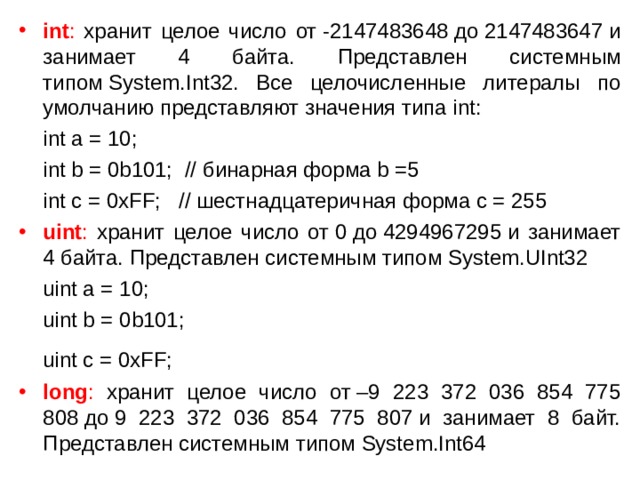int : хранит целое число от -2147483648 до 2147483647 и занимает 4 байта. Представлен системным типом System.Int32. Все целочисленные литералы по умолчанию представляют значения типа int:  int a = 10;  int b = 0b101;  // бинарная  форма b =5  int c = 0xFF;   // шестнадцатеричная форма c = 255 uint : хранит целое число от 0 до 4294967295 и занимает 4 байта. Представлен системным типом System.UInt32  uint a = 10;  uint b = 0b101;  uint c = 0xFF;  long : хранит целое число от –9 223 372 036 854 775 808 до 9 223 372 036 854 775 807 и занимает 8 байт. Представлен системным типом System.Int64 