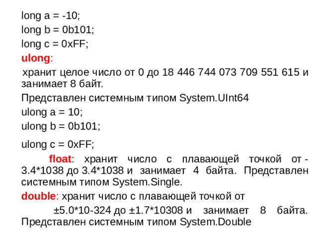  long a = -10;  long b = 0b101;  long c = 0xFF;  ulong :  хранит целое число от 0 до 18 446 744 073 709 551 615 и занимает 8 байт.  Представлен системным типом System.UInt64  ulong a = 10;  ulong b = 0b101;  ulong c = 0xFF;   float : хранит число с плавающей точкой от -3.4*1038 до 3.4*1038 и занимает 4 байта. Представлен системным типом System.Single.  double : хранит число с плавающей точкой от   ±5.0*10-324 до ±1.7*10308 и занимает 8 байта. Представлен системным типом System.Double 