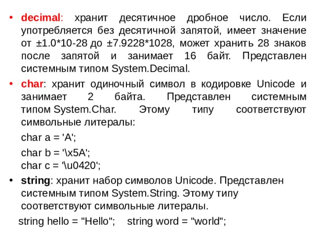decimal : хранит десятичное дробное число. Если употребляется без десятичной запятой, имеет значение от ±1.0*10-28 до ±7.9228*1028, может хранить 28 знаков после запятой и занимает 16 байт. Представлен системным типом System.Decimal. char : хранит одиночный символ в кодировке Unicode и занимает 2 байта. Представлен системным типом System.Char. Этому типу соответствуют символьные литералы:  char a = 'A';  char b = '\x5A';  char c = '\u0420'; string : хранит набор символов Unicode. Представлен системным типом System.String. Этому типу соответствуют символьные литералы.  string hello = 