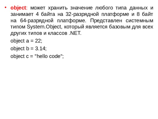 object : может хранить значение любого типа данных и занимает 4 байта на 32-разрядной платформе и 8 байт на 64-разрядной платформе. Представлен системным типом System.Object, который является базовым для всех других типов и классов .NET.  object a = 22;  object b = 3.14;  object c = 