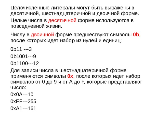  Целочисленные литералы могут быть выражены в десятичной, шестнадцатеричной и двоичной форме.  Целые числа в десятичной форме используются в повседневной жизни.  Числу в двоичной форме предшествуют символы 0b , после которых идет набор из нулей и единиц:  0b11 ---3  0 b1001---9  0b 1100---12  Для записи числа в шестнадцатеричной форме применяются символы 0x , после которых идет набор символов от 0 до 9 и от A до F, которые представляют число:  0х 0A---10  0xFF---255  0xA1---161  