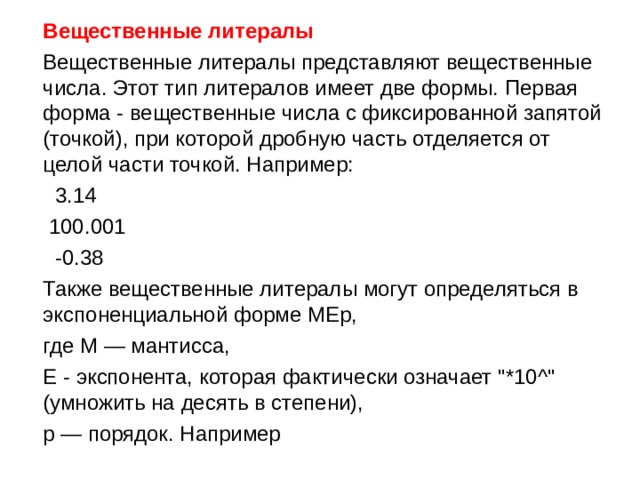  Вещественные литералы  Вещественные литералы представляют вещественные числа. Этот тип литералов имеет две формы. Первая форма - вещественные числа с фиксированной запятой ( точкой), при которой дробную часть отделяется от целой части точкой. Например:  3.14  100.001  -0.38  Также вещественные литералы могут определяться в экспоненциальной форме MEp,  где M — мантисса,  E - экспонента, которая фактически означает 