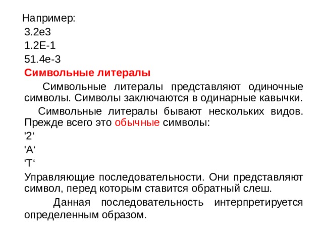  Например:  3.2e3   1.2E-1   51.4е-3  Символьные литералы  Символьные литералы представляют одиночные символы. Символы заключаются в одинарные кавычки.  Символьные литералы бывают нескольких видов. Прежде всего это обычные символы:  '2‘  'A‘  'T‘  Управляющие последовательности. Они представляют символ, перед которым ставится обратный слеш.  Данная последовательность интерпретируется определенным образом.  