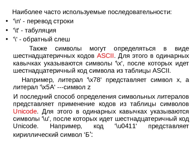  Наиболее часто используемые последовательности: '\n' - перевод строки '\t' - табуляция '\' - обратный слеш  Также символы могут определяться в виде шестнадцатеричных кодов ASCII . Для этого в одинарных кавычках указываются символы '\x', после которых идет шестнадцатеричный код символа из таблицы ASCII.   Например, литерал '\x78' представляет символ x, а  литерал '\x5A' ---символ z  И последний способ определения символьных литералов представляет применение кодов из таблицы символов  Unicode . Для этого в одинарных кавычках указываются символы '\u', после которых идет шестнадцатеричный код Unicode. Например, код '\u0411' представляет кириллический символ 'Б ': 