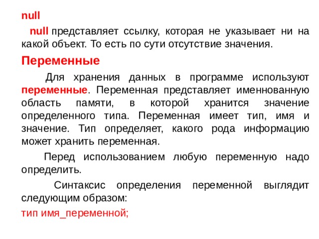  null  null  представляет ссылку, которая не указывает ни на какой объект. То есть по сути отсутствие значения.  Переменные  Для хранения данных в программе используют переменные . Переменная представляет именнованную область памяти, в которой хранится значение определенного типа. Переменная имеет тип, имя и значение. Тип определяет, какого рода информацию может хранить переменная.  Перед использованием любую переменную надо определить.  Синтаксис определения переменной выглядит следующим образом:  тип имя_переменной; 
