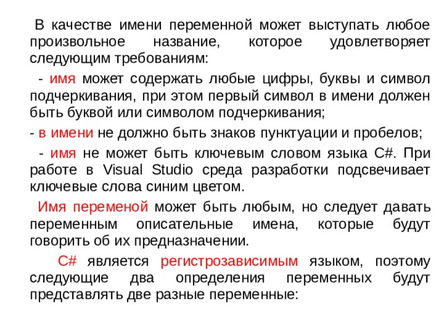  В качестве имени переменной может выступать любое произвольное название, которое удовлетворяет следующим требованиям:  - имя может содержать любые цифры, буквы и символ подчеркивания, при этом первый символ в имени должен быть буквой или символом подчеркивания;  - в имени не должно быть знаков пунктуации и пробелов;  - имя не может быть ключевым словом языка C#. При работе в Visual Studio среда разработки подсвечивает ключевые слова синим цветом.  Имя переменой может быть любым, но следует давать переменным описательные имена, которые будут говорить об их предназначении.  C# является регистрозависимым языком, поэтому следующие два определения переменных будут представлять две разные переменные: 