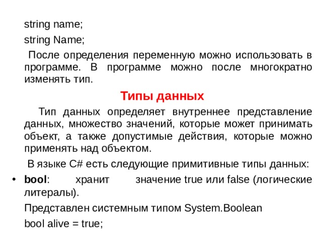  string name;  string Name;  После определения переменную можно использовать в программе. В программе можно после многократно изменять тип. Типы данных  Тип данных определяет внутреннее представление данных, множество значений, которые может принимать объект, а также допустимые действия, которые можно применять над объектом.  В языке C# есть следующие примитивные типы данных: bool : хранит значение true или false (логические литералы).  Представлен системным типом System.Boolean  bool alive = true; 