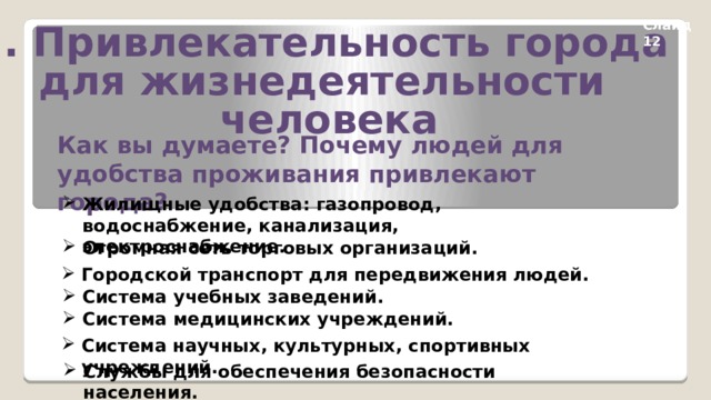 Слайд 12 2. Привлекательность города для жизнедеятельности человека Как вы думаете? Почему людей для удобства проживания привлекают города?  Жилищные удобства: газопровод, водоснабжение, канализация, электроснабжение. Огромная сеть торговых организаций. Городской транспорт для передвижения людей. Система учебных заведений. Система медицинских учреждений. Система научных, культурных, спортивных учреждений. Службы для обеспечения безопасности населения. 