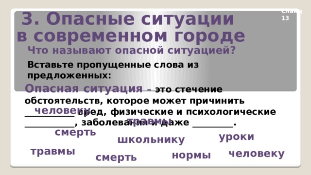 3. Опасные ситуации в современном городе Слайд 13 Что называют опасной ситуацией? Вставьте пропущенные слова из предложенных: Опасная ситуация – это стечение обстоятельств, которое может причинить ___________ вред, физические и психологические ___________, заболевания и даже _________. человеку травмы смерть уроки школьнику травмы человеку нормы смерть 