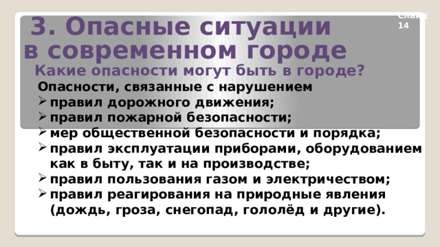3. Опасные ситуации в современном городе Слайд 14 Какие опасности могут быть в городе? Опасности, связанные с нарушением правил дорожного движения; правил пожарной безопасности; мер общественной безопасности и порядка; правил эксплуатации приборами, оборудованием как в быту, так и на производстве; правил пользования газом и электричеством; правил реагирования на природные явления (дождь, гроза, снегопад, гололёд и другие).    