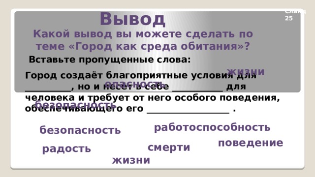 Вывод Слайд 25 Какой вывод вы можете сделать по теме «Город как среда обитания»? Вставьте пропущенные слова: жизни Город создаёт благоприятные условия для __________, но и несёт в себе ___________ для человека и требует от него особого поведения, обеспечивающего его __________________ . опасность безопасность работоспособность безопасность поведение смерти радость жизни 